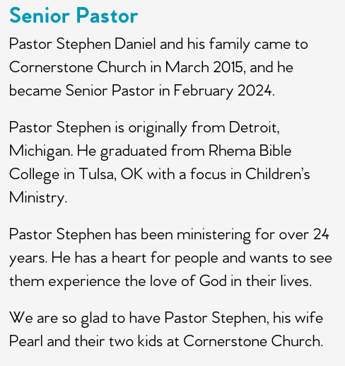 Pastor Stephen Daniel and his family came to Cornerstone Church in March 2015, and he became Senior Pastor in February 2024.   Pastor Stephen is originally from Detroit, Michigan. He graduated from Rhema Bible College in Tulsa, OK with a focus in Children’s Ministry.  Pastor Stephen has been ministering for over 24 years. He has a heart for people and wants to see them experience the love of God in their lives.  We are so glad to have Pastor Stephen, his wife Pearl and their two kids at Cornerstone Church.