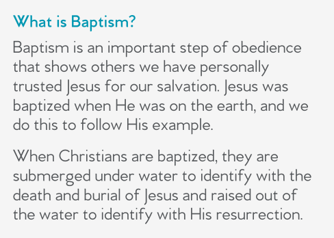 What is Baptism?  Baptism is an important step of obedience that shows others we have personally trusted Jesus for our salvation. Jesus was baptized when He was on the earth, and we do this to follow His example.   When Christians are baptized, they are submerged under water to identify with the death and burial of Jesus and raised out of the water to identify with His resurrection.