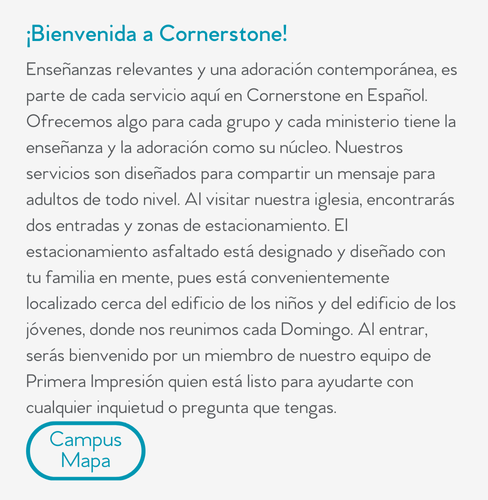 ¡Bienvenida a Cornerstone! Enseñanzas relevantes y una adoración contemporánea, es parte de cada servicio aquí en Cornerstone en Español. Ofrecemos algo para cada grupo y cada ministerio tiene la enseñanza y la adoración como su núcleo. Nuestros servicios son diseñados para compartir un mensaje para adultos de todo nivel. Al visitar nuestra iglesia, encontrarás dos entradas y zonas de estacionamiento. El estacionamiento asfaltado está designado y diseñado con tu familia en mente, pues está convenientemente localizado cerca del edificio de los niños y del edificio de los jóvenes, donde nos reunimos cada Domingo. Al entrar, serás bienvenido por un miembro de nuestro equipo de Primera Impresión quien está listo para ayudarte con cualquier inquietud o pregunta que tengas.