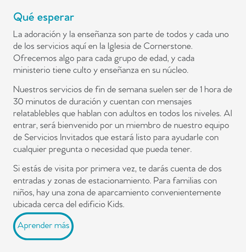 Qué esperar  La adoración y la enseñanza son parte de todos y cada uno de los servicios aquí en la Iglesia de Cornerstone. Ofrecemos algo para cada grupo de edad, y cada ministerio tiene culto y enseñanza en su núcleo.  Nuestros servicios de fin de semana suelen ser de 1 hora de 30 minutos de duración y cuentan con mensajes relatablebles que hablan con adultos en todos los niveles. Al entrar, será bienvenido por un miembro de nuestro equipo de Servicios Invitados que estará listo para ayudarle con cualquier pregunta o necesidad que pueda tener.  Si estás de visita por primera vez, te darás cuenta de dos entradas y zonas de estacionamiento. Para familias con niños, hay una zona de aparcamiento convenientemente ubicada cerca del edificio Kids.