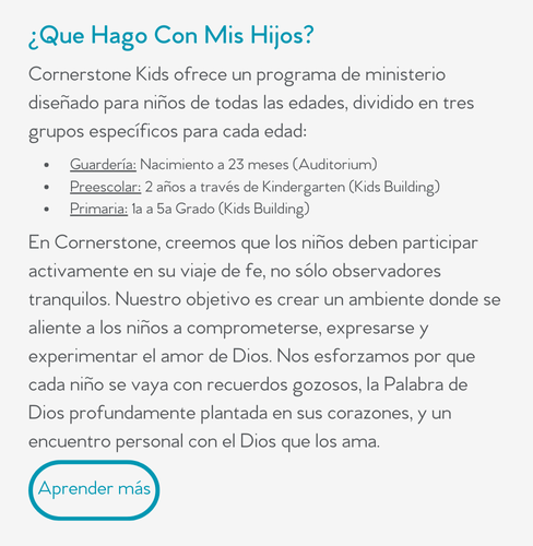 ¿Que Hago Con Mis Hijos?  Cornerstone Kids ofrece un programa de ministerio diseñado para niños de todas las edades, dividido en tres grupos específicos para cada edad:      Guardería: Nacimiento a 23 meses (Auditorium)     Preescolar: 2 años a través de Kindergarten (Kids Building)     Primaria: 1a a 5a Grado (Kids Building)  En Cornerstone, creemos que los niños deben participar activamente en su viaje de fe, no sólo observadores tranquilos. Nuestro objetivo es crear un ambiente donde se aliente a los niños a comprometerse, expresarse y experimentar el amor de Dios. Nos esforzamos por que cada niño se vaya con recuerdos gozosos, la Palabra de Dios profundamente plantada en sus corazones, y un encuentro personal con el Dios que los ama.