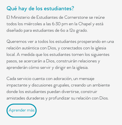 Qué hay de los estudiantes?  El Ministerio de Estudiantes de Cornerstone se reúne todos los miércoles a las 6:30 pm en la Chapel y está diseñado para estudiantes de 6o a 12o grado.  Queremos ver a todos los estudiantes prosperando en una relación auténtica con Dios, y conectados con la iglesia local. A medida que los estudiantes tomen los siguientes pasos, se acercarán a Dios, construirán relaciones y aprenderán cómo servir y dirigir en la iglesia.  Cada servicio cuenta con adoración, un mensaje impactante y discusiones grupales, creando un ambiente donde los estudiantes puedan divertirse, construir amistades duraderas y profundizar su relación con Dios.