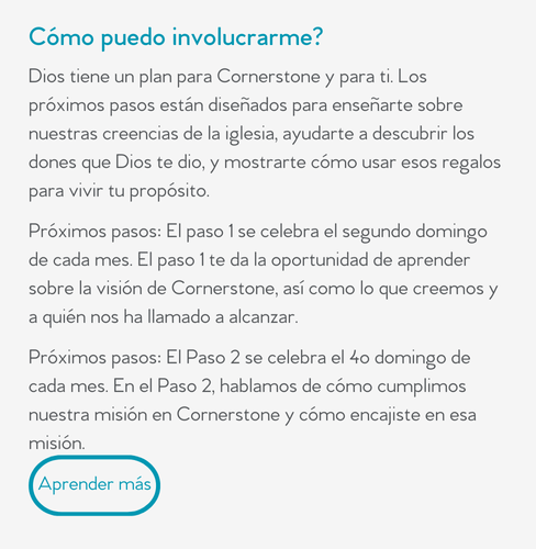 Cómo puedo involucrarme?  Dios tiene un plan para Cornerstone y para ti. Los próximos pasos están diseñados para enseñarte sobre nuestras creencias de la iglesia, ayudarte a descubrir los dones que Dios te dio, y mostrarte cómo usar esos regalos para vivir tu propósito.  Próximos pasos: El paso 1 se celebra el segundo domingo de cada mes. El paso 1 te da la oportunidad de aprender sobre la visión de Cornerstone, así como lo que creemos y a quién nos ha llamado a alcanzar.  Próximos pasos: El Paso 2 se celebra el 4o domingo de cada mes. En el Paso 2, hablamos de cómo cumplimos nuestra misión en Cornerstone y cómo encajiste en esa misión.