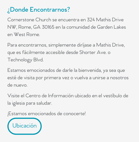 ¿Donde Encontrarnos?  Cornerstone Church se encuentra en 324 Mathis Drive NW, Rome, GA 30165 en la comunidad de Garden Lakes en West Rome.   Para encontrarnos, simplemente diríjase a Mathis Drive, que es fácilmente accesible desde Shorter Ave. o Technology Blvd.   Estamos emocionados de darle la bienvenida, ya sea que esté de visita por primera vez o vuelva a unirse a nosotros de nuevo.   Visite el Centro de Información ubicado en el vestíbulo de la iglesia para saludar.   ¡Estamos emocionados de conocerte!