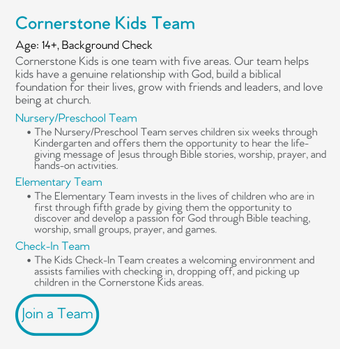 Cornerstone Kids is one team with five areas. Our team helps kids have a genuine relationship with God, build a biblical foundation for their lives, grow with friends and leaders, and love being at church.