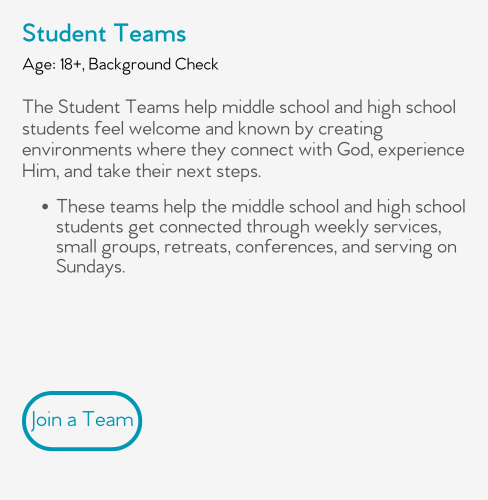 The Student Teams help middle school and high school students feel welcome and known by creating environments where they connect with God, experience Him, and take their next steps.