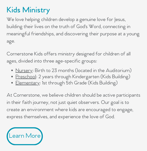 We love helping children develop a genuine love for Jesus, building their lives on the truth of God's Word, connecting in meaningful friendships, and discovering their purpose at a young age.  Cornerstone Kids offers ministry designed for children of all ages, divided into three age-specific groups:  Nursery: Birth to 23 months (located in the Auditorium) Preschool: 2 years through Kindergarten (Kids Building) Elementary: 1st through 5th Grade (Kids Building)  At Cornerstone, we believe children should be active participants in their faith journey, not just quiet observers. Our goal is to create an environment where kids are encouraged to engage, express themselves, and experience the love of God. 