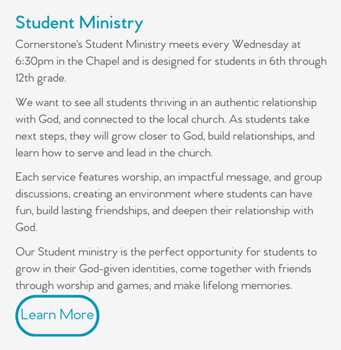 Cornerstone's Student Ministry meets every Wednesday at 6:30pm in the Chapel and is designed for students in 6th through 12th grade.  We want to see all students thriving in an authentic relationship with God, and connected to the local church. As students take next steps, they will grow closer to God, build relationships, and learn how to serve and lead in the church.  Each service features worship, an impactful message, and group discussions, creating an environment where students can have fun, build lasting friendships, and deepen their relationship with God.  Our Student ministry is the perfect opportunity for students to grow in their God-given identities, come together with friends through worship and games, and make lifelong memories. 