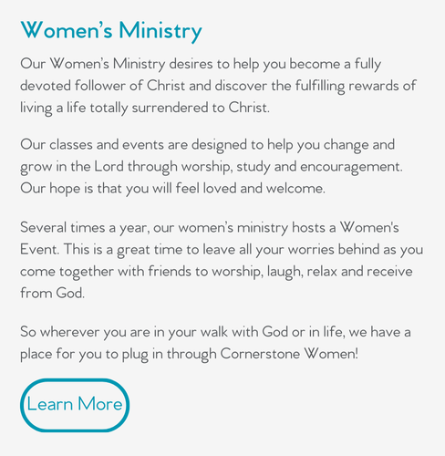 Our Women’s Ministry desires to help you become a fully devoted follower of Christ and discover the fulfilling rewards of living a life totally surrendered to Christ.  Our classes and events are designed to help you change and grow in the Lord through worship, study and encouragement. Our hope is that you will feel loved and welcome.  Several times a year, our women’s ministry hosts a Women's Event. This is a great time to leave all your worries behind as you come together with friends to worship, laugh, relax and receive from God.  So wherever you are in your walk with God or in life, we have a place for you to plug in through Cornerstone Women!