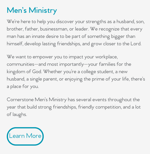 We’re here to help you discover your strengths as a husband, son, brother, father, businessman, or leader. We recognize that every man has an innate desire to be part of something bigger than himself, develop lasting friendships, and grow closer to the Lord.   We want to empower you to impact your workplace, communities—and most importantly—your families for the kingdom of God. Whether you’re a college student, a new husband, a single parent, or enjoying the prime of your life, there’s a place for you.  Cornerstone Men’s Ministry has several events throughout the year that build strong friendships, friendly competition, and a lot of laughs.