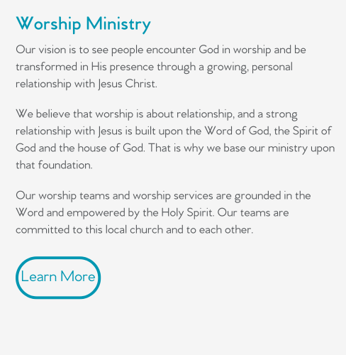 Our vision is to see people encounter God in worship and be transformed in His presence through a growing, personal relationship with Jesus Christ.   We believe that worship is about relationship, and a strong relationship with Jesus is built upon the Word of God, the Spirit of God and the house of God. That is why we base our ministry upon that foundation.   Our worship teams and worship services are grounded in the Word and empowered by the Holy Spirit. Our teams are committed to this local church and to each other.