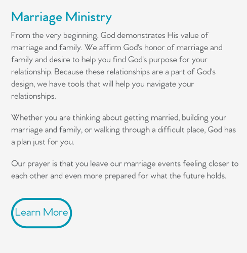 From the very beginning, God demonstrates His value of marriage and family. We affirm God's honor of marriage and family and desire to help you find God's purpose for your relationship. Because these relationships are a part of God's design, we have tools that will help you navigate your relationships.   Whether you are thinking about getting married, building your marriage and family, or walking through a difficult place, God has a plan just for you.  Our prayer is that you leave our marriage events feeling closer to each other and even more prepared for what the future holds.