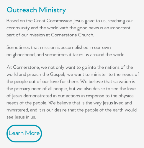 Based on the Great Commission Jesus gave to us, reaching our community and the world with the good news is an important part of our mission at Cornerstone Church.   Sometimes that mission is accomplished in our own neighborhood, and sometimes it takes us around the world.  At Cornerstone, we not only want to go into the nations of the world and preach the Gospel; we want to minister to the needs of the people out of our love for them. We believe that salvation is the primary need of all people, but we also desire to see the love of Jesus demonstrated in our actions in response to the physical needs of the people. We believe that is the way Jesus lived and ministered, and it is our desire that the people of the earth would see Jesus in us.