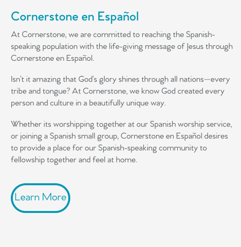 At Cornerstone, we are committed to reaching the Spanish-speaking population with the life-giving message of Jesus through Cornerstone en Español.  Isn’t it amazing that God’s glory shines through all nations—every tribe and tongue? At Cornerstone, we know God created every person and culture in a beautifully unique way.   Whether its worshipping together at our Spanish worship service, or joining a Spanish small group, Cornerstone en Español desires to provide a place for our Spanish-speaking community to fellowship together and feel at home.